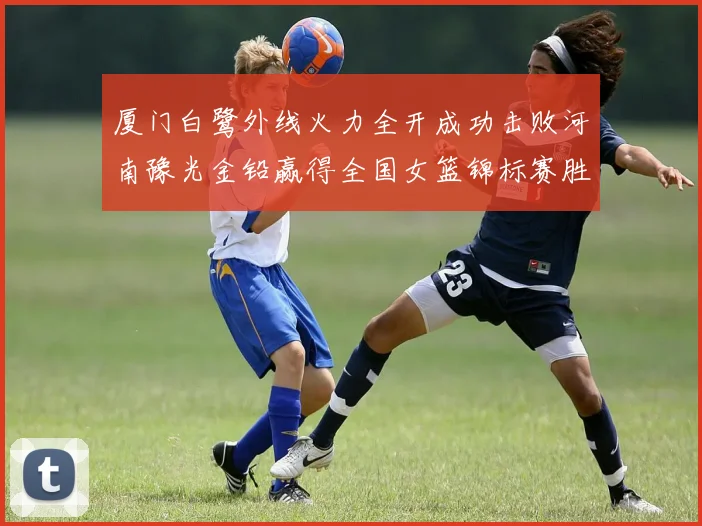 厦门白鹭外线火力全开成功击败河南豫光金铅赢得全国女篮锦标赛胜利