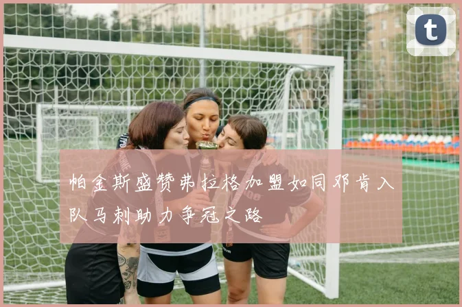 帕金斯盛赞弗拉格加盟如同邓肯入队马刺助力争冠之路