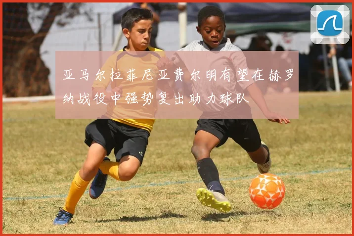 亚马尔拉菲尼亚费尔明有望在赫罗纳战役中强势复出助力球队
