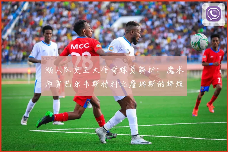 湖人队史五大传奇球员解析：魔术师贾巴尔韦斯特科比詹姆斯的辉煌岁月