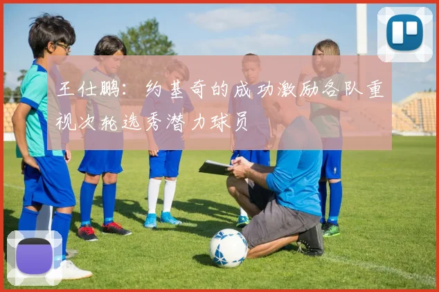 王仕鹏：约基奇的成功激励各队重视次轮选秀潜力球员