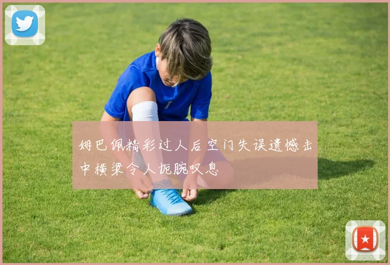 姆巴佩精彩过人后空门失误遗憾击中横梁令人扼腕叹息