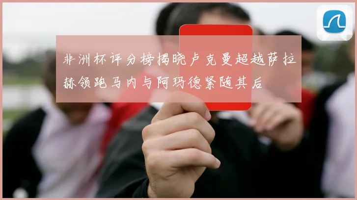 非洲杯评分榜揭晓卢克曼超越萨拉赫领跑马内与阿玛德紧随其后
