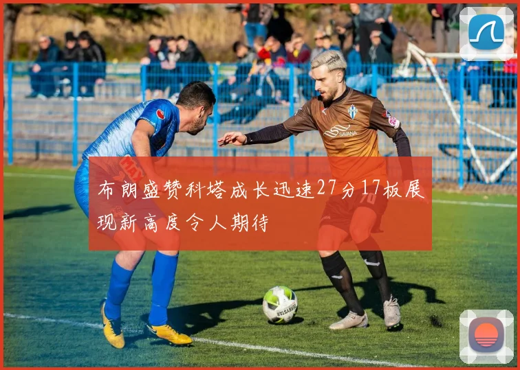 布朗盛赞科塔成长迅速27分17板展现新高度令人期待