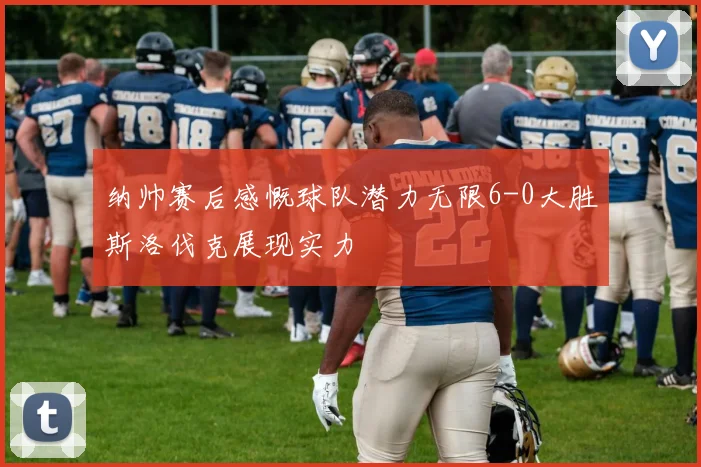 纳帅赛后感慨球队潜力无限6-0大胜斯洛伐克展现实力
