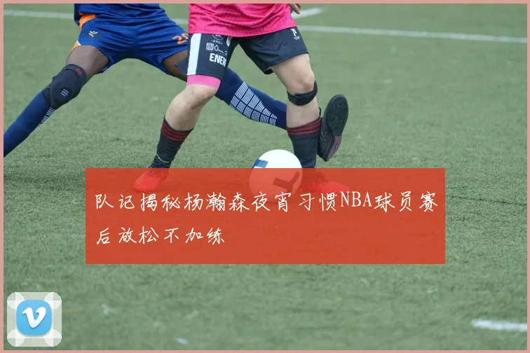 队记揭秘杨瀚森夜宵习惯NBA球员赛后放松不加练