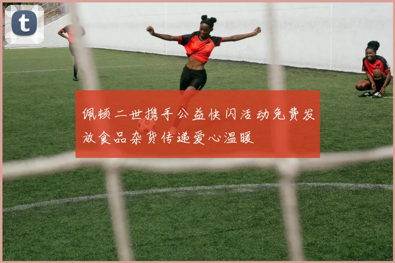 佩顿二世携手公益快闪活动免费发放食品杂货传递爱心温暖