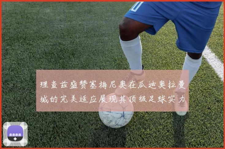 理查兹盛赞塞梅尼奥在瓜迪奥拉曼城的完美适应展现其顶级足球实力