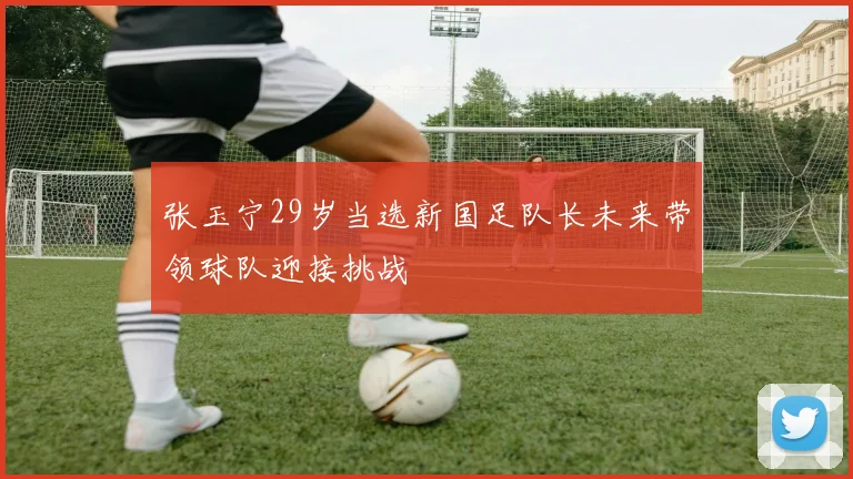 张玉宁29岁当选新国足队长未来带领球队迎接挑战