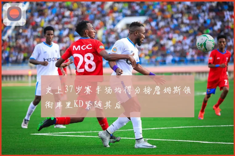 史上37岁赛季场均得分榜詹姆斯领衔库里KD紧随其后