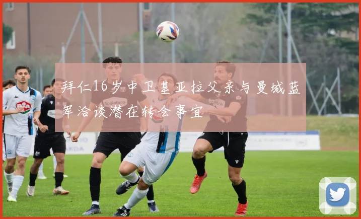 拜仁16岁中卫基亚拉父亲与曼城蓝军洽谈潜在转会事宜