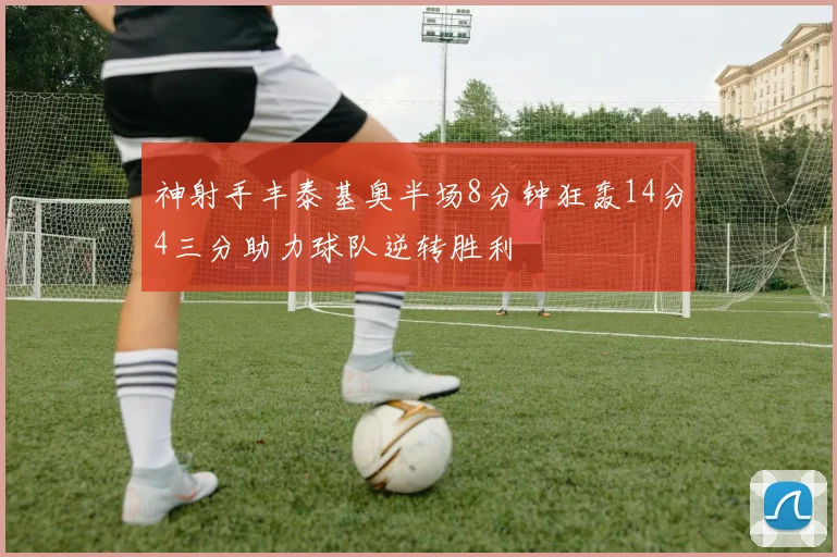 神射手丰泰基奥半场8分钟狂轰14分4三分助力球队逆转胜利