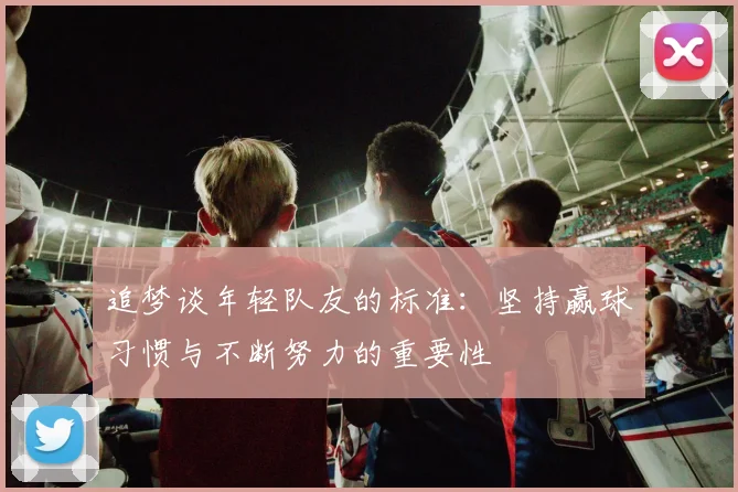 追梦谈年轻队友的标准：坚持赢球习惯与不断努力的重要性