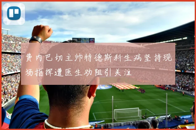 费内巴切主帅特德斯科生病坚持现场指挥遭医生劝阻引关注