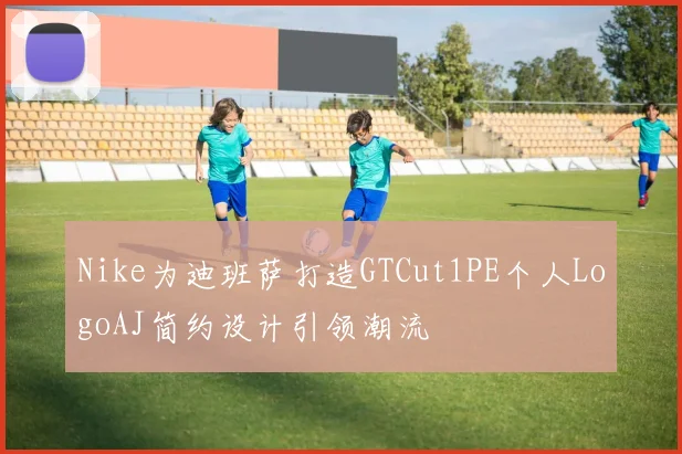 Nike为迪班萨打造GTCut1PE个人LogoAJ简约设计引领潮流