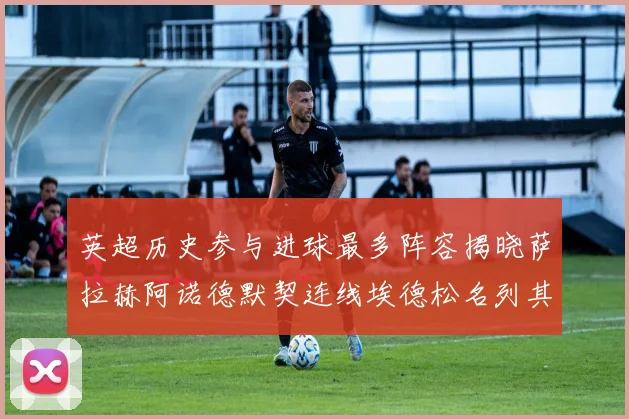 英超历史参与进球最多阵容揭晓萨拉赫阿诺德默契连线埃德松名列其中