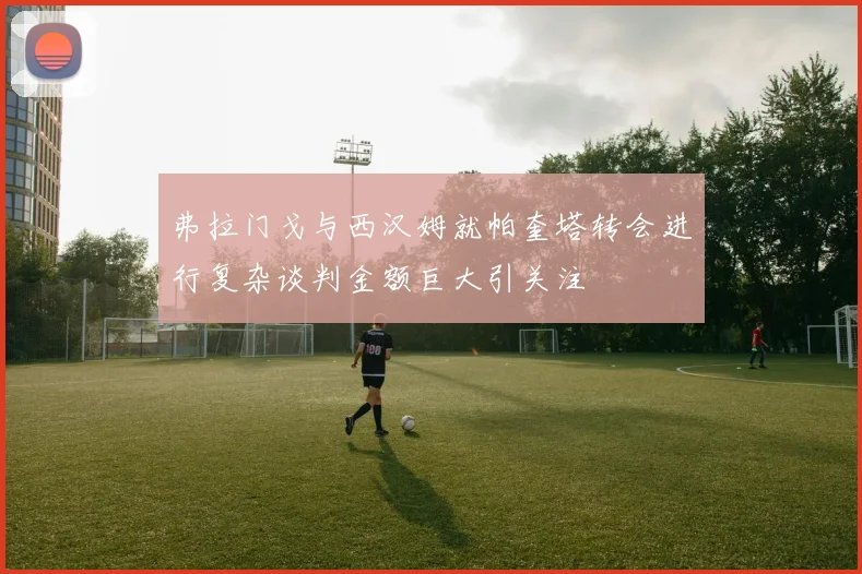 弗拉门戈与西汉姆就帕奎塔转会进行复杂谈判金额巨大引关注