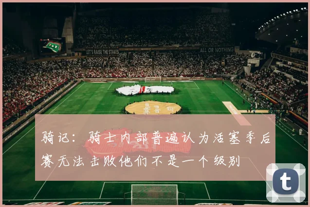 骑记：骑士内部普遍认为活塞季后赛无法击败他们不是一个级别