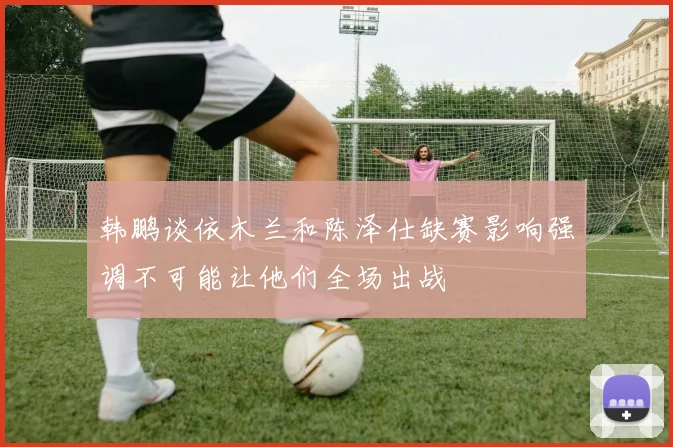 韩鹏谈依木兰和陈泽仕缺赛影响强调不可能让他们全场出战